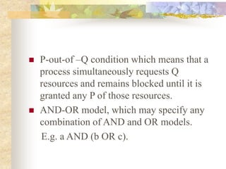  P-out-of –Q condition which means that a
process simultaneously requests Q
resources and remains blocked until it is
granted any P of those resources.
 AND-OR model, which may specify any
combination of AND and OR models.
E.g. a AND (b OR c).
 