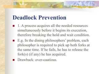 Deadlock Prevention
 1. A process acquires all the needed resources
simultaneously before it begins its execution,
therefore breaking the hold and wait condition.
 E.g. In the dining philosophers’ problem, each
philosopher is required to pick up both forks at
the same time. If he fails, he has to release the
fork(s) (if any) he has acquired.
 Drawback: over-cautious.
 
