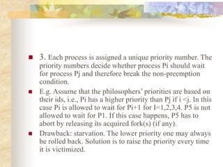  3. Each process is assigned a unique priority number. The
priority numbers decide whether process Pi should wait
for process Pj and therefore break the non-preemption
condition.
 E.g. Assume that the philosophers’ priorities are based on
their ids, i.e., Pi has a higher priority than Pj if i <j. In this
case Pi is allowed to wait for Pi+1 for I=1,2,3,4. P5 is not
allowed to wait for P1. If this case happens, P5 has to
abort by releasing its acquired fork(s) (if any).
 Drawback: starvation. The lower priority one may always
be rolled back. Solution is to raise the priority every time
it is victimized.
 