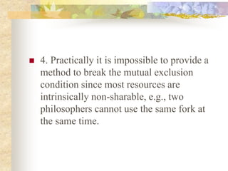  4. Practically it is impossible to provide a
method to break the mutual exclusion
condition since most resources are
intrinsically non-sharable, e.g., two
philosophers cannot use the same fork at
the same time.
 