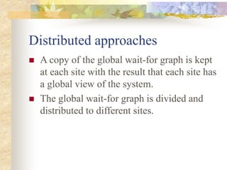 Distributed approaches
 A copy of the global wait-for graph is kept
at each site with the result that each site has
a global view of the system.
 The global wait-for graph is divided and
distributed to different sites.
 