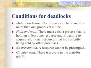 Conditions for deadlocks
 Mutual exclusion. No resource can be shared by
more than one process at a time.
 Hold and wait. There must exist a process that is
holding at least one resource and is waiting to
acquire additional resources that are currently
being held by other processes.
 No preemption. A resource cannot be preempted.
 Circular wait. There is a cycle in the wait-for
graph.
 