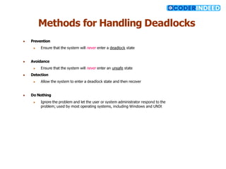 Methods for Handling Deadlocks
● Prevention
● Ensure that the system will never enter a deadlock state
● Avoidance
● Ensure that the system will never enter an unsafe state
● Detection
● Allow the system to enter a deadlock state and then recover
● Do Nothing
● Ignore the problem and let the user or system administrator respond to the
problem; used by most operating systems, including Windows and UNIX
 