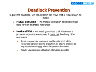 Deadlock Prevention
To prevent deadlock, we can restrain the ways that a request can be
made
● Mutual Exclusion – The mutual-exclusion condition must
hold for non-sharable resources
● Hold and Wait – we must guarantee that whenever a
process requests a resource, it does not hold any other
resources
● Require a process to request and be allocated all its
resources before it begins execution, or allow a process to
request resources only when the process has none
● Result: Low resource utilization; starvation possible
 