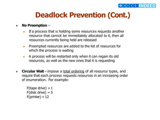 Deadlock Prevention (Cont.)
● No Preemption –
● If a process that is holding some resources requests another
resource that cannot be immediately allocated to it, then all
resources currently being held are released
● Preempted resources are added to the list of resources for
which the process is waiting
● A process will be restarted only when it can regain its old
resources, as well as the new ones that it is requesting
● Circular Wait – impose a total ordering of all resource types, and
require that each process requests resources in an increasing order
of enumeration. For example:
F(tape drive) = 1
F(disk drive) = 5
F(printer) = 12
 