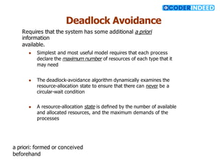 Deadlock Avoidance
Requires that the system has some additional a priori
information
available.
● Simplest and most useful model requires that each process
declare the maximum number of resources of each type that it
may need
● The deadlock-avoidance algorithm dynamically examines the
resource-allocation state to ensure that there can never be a
circular-wait condition
● A resource-allocation state is deﬁned by the number of available
and allocated resources, and the maximum demands of the
processes
a priori: formed or conceived
beforehand
 