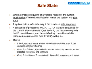 Safe State
● When a process requests an available resource, the system
must decide if immediate allocation leaves the system in a safe
state
● A system is in a safe state only if there exists a safe sequence
● A sequence of processes <P1, P2, …, Pn> is a safe sequence for
the current allocation state if, for each Pi, the resource requests
that Pi can still make, can be satisﬁed by currently available
resources plus resources held by all Pj, with j < i.
● That is:
● If the Pi resource needs are not immediately available, then Pi can
wait until all Pj have ﬁnished
● When Pj is ﬁnished, Pi can obtain needed resources, execute, return
allocated resources, and terminate
● When Pi terminates, Pi +1 can obtain its needed resources, and so on
 