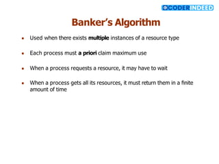 Banker’s Algorithm
● Used when there exists multiple instances of a resource type
● Each process must a priori claim maximum use
● When a process requests a resource, it may have to wait
● When a process gets all its resources, it must return them in a ﬁnite
amount of time
 