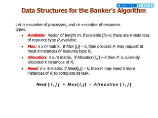 Data Structures for the Banker’s Algorithm
Let n = number of processes, and m =number of resources
types.
● Available: Vector of length m. If available [j]=k, there are kinstances
of resource type Rj available.
● Max: n x m matrix. If Max [i,j] = k, then process Pi may request at
most k instances of resource type Rj.
● Allocation: n x m matrix. If Allocation[i,j] = k then Pi is currently
allocated k instances of Rj.
● Need: n x m matrix. If Need[i,j] = k, then Pi may need k more
instances of Rj to complete its task.
Need [ i , j ] = M a x [ i , j ] – Allocation [ i , j ]
 