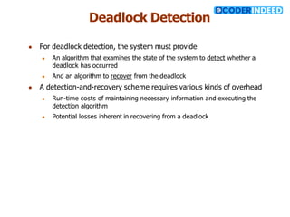 Deadlock Detection
● For deadlock detection, the system must provide
● An algorithm that examines the state of the system to detect whether a
deadlock has occurred
● And an algorithm to recover from the deadlock
● A detection-and-recovery scheme requires various kinds of overhead
● Run-time costs of maintaining necessary information and executing the
detection algorithm
● Potential losses inherent in recovering from a deadlock
 