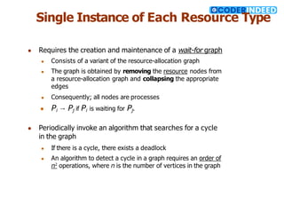 Single Instance of Each Resource Type
● Requires the creation and maintenance of a wait-for graph
● Consists of a variant of the resource-allocation graph
● The graph is obtained by removing the resource nodes from
a resource-allocation graph and collapsing the appropriate
edges
● Consequently; all nodes are processes
● Pi → Pj if Pi is waiting for Pj.
● Periodically invoke an algorithm that searches for a cycle
in the graph
● If there is a cycle, there exists a deadlock
● An algorithm to detect a cycle in a graph requires an order of
n2
operations, where n is the number of vertices in the graph
 