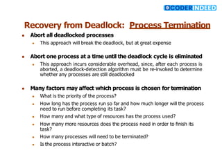 Recovery from Deadlock: Process Termination
● Abort all deadlocked processes
● This approach will break the deadlock, but at great expense
● Abort one process at a time until the deadlock cycle is eliminated
● This approach incurs considerable overhead, since, after each process is
aborted, a deadlock-detection algorithm must be re-invoked to determine
whether any processes are still deadlocked
● Many factors may affect which process is chosen for termination
● What is the priority of the process?
● How long has the process run so far and how much longer will the process
need to run before completing its task?
● How many and what type of resources has the process used?
● How many more resources does the process need in order to ﬁnish its
task?
● How many processes will need to be terminated?
● Is the process interactive or batch?
 