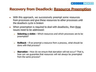 Recovery from Deadlock: Resource Preemption
● With this approach, we successively preempt some resources
from processes and give these resources to other processes until
the deadlock cycle is broken
● When preemption is required to deal with deadlocks, then three
issues need to be addressed:
● Selecting a victim – Which resources and which processes are to be
preempted?
● Rollback – If we preempt a resource from a process, what should be
done with that process?
● Starvation – How do we ensure that starvation will not occur? That is,
how can we guarantee that resources will not always be preempted
from the same process?
 