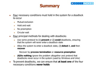 Summary
● Four necessary conditions must hold in the system for a deadlock
to occur
● Mutual exclusion
● Hold and wait
● No preemption
● Circular wait
● Four principal methods for dealing with deadlocks
● Use some protocol to (1) prevent or (2) avoid deadlocks, ensuring
that the system will never enter a deadlock state
● Allow the system to enter a deadlock state, (3) detect it, and then
recover
Recover by process termination or resource preemption
● (4)Do nothing; ignore the problem altogether and pretend that
deadlocks never occur in the system (used by Windows and Unix)
● To prevent deadlocks, we can ensure that at least one of the four
necessary conditions never holds
 