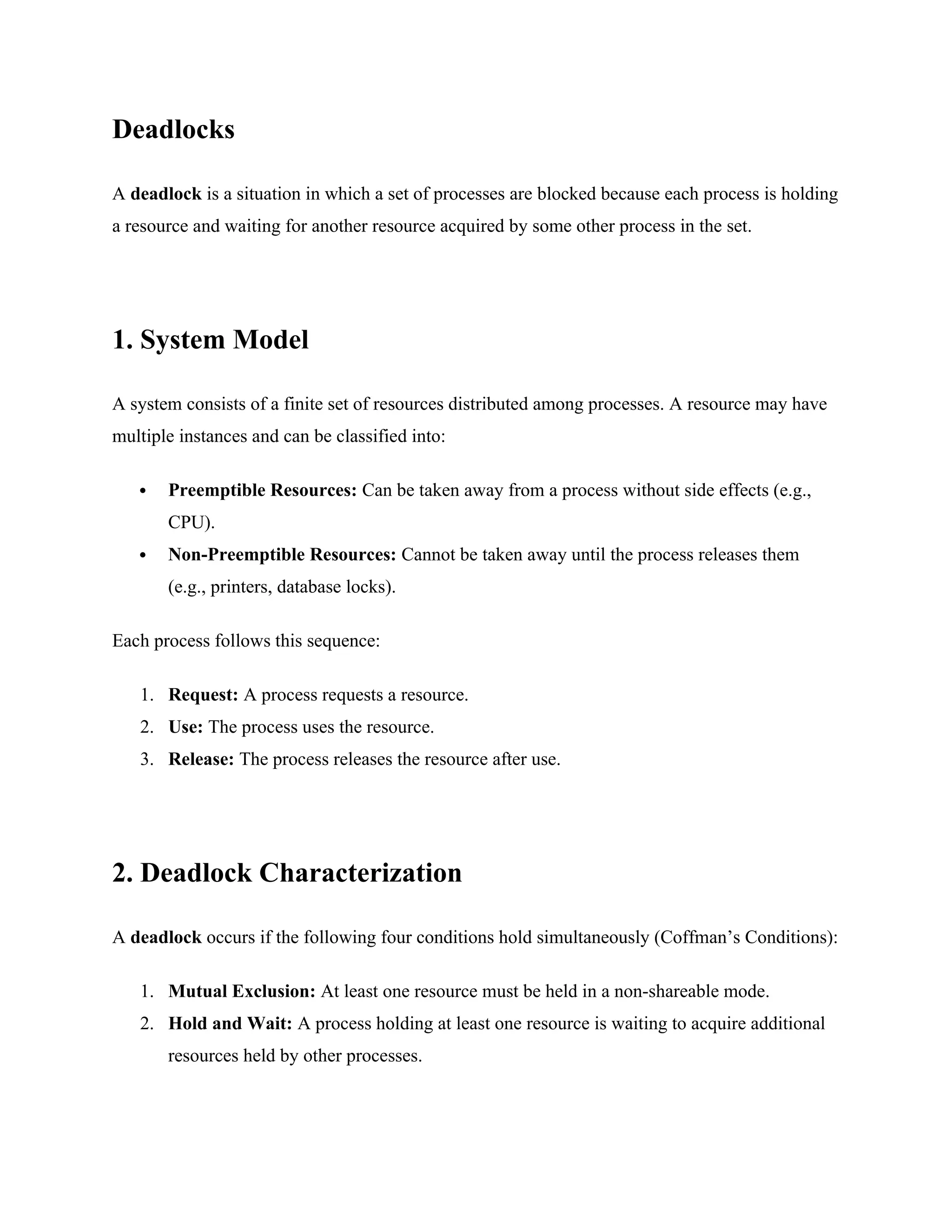 Deadlocks
A deadlock is a situation in which a set of processes are blocked because each process is holding
a resource and waiting for another resource acquired by some other process in the set.
1. System Model
A system consists of a finite set of resources distributed among processes. A resource may have
multiple instances and can be classified into:
 Preemptible Resources: Can be taken away from a process without side effects (e.g.,
CPU).
 Non-Preemptible Resources: Cannot be taken away until the process releases them
(e.g., printers, database locks).
Each process follows this sequence:
1. Request: A process requests a resource.
2. Use: The process uses the resource.
3. Release: The process releases the resource after use.
2. Deadlock Characterization
A deadlock occurs if the following four conditions hold simultaneously (Coffman’s Conditions):
1. Mutual Exclusion: At least one resource must be held in a non-shareable mode.
2. Hold and Wait: A process holding at least one resource is waiting to acquire additional
resources held by other processes.
 