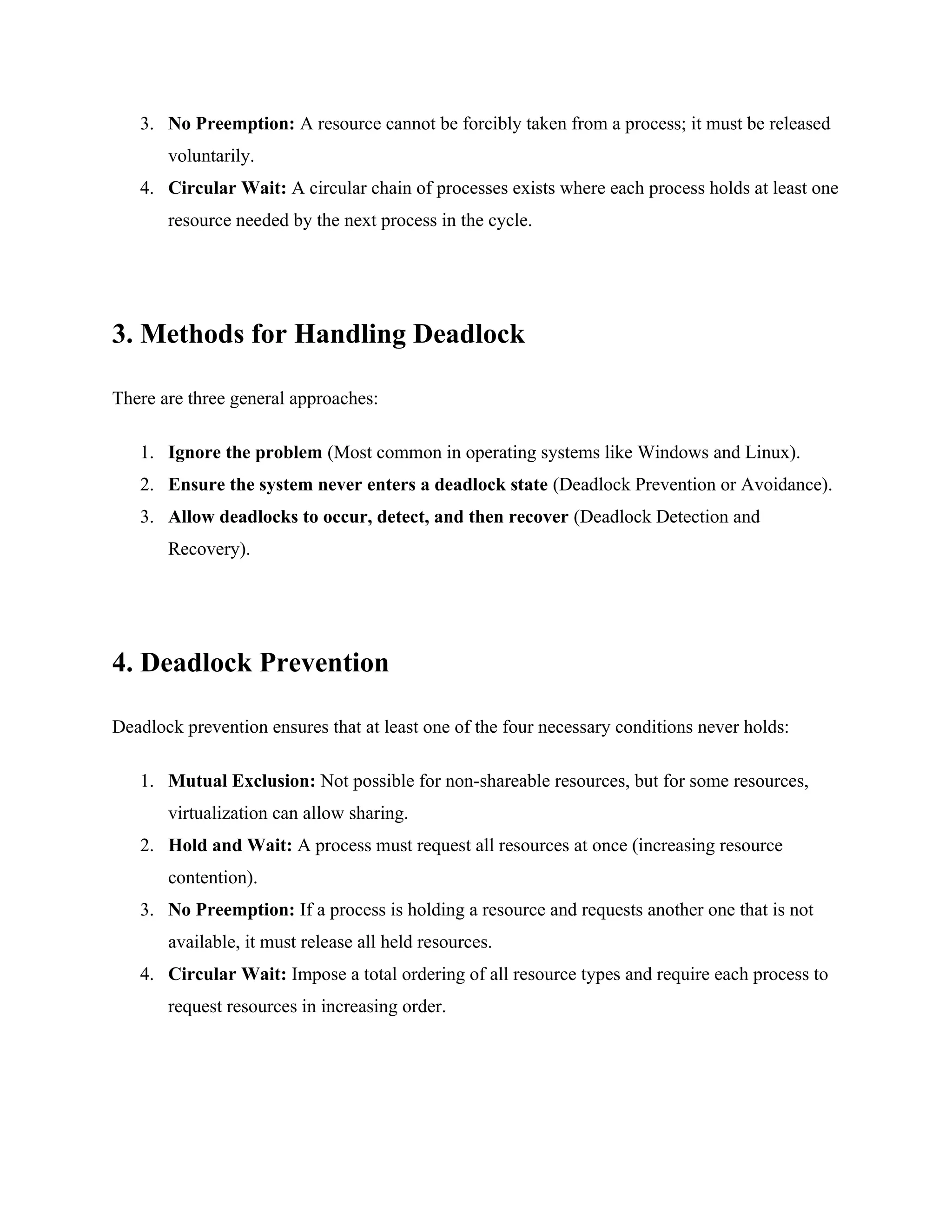 3. No Preemption: A resource cannot be forcibly taken from a process; it must be released
voluntarily.
4. Circular Wait: A circular chain of processes exists where each process holds at least one
resource needed by the next process in the cycle.
3. Methods for Handling Deadlock
There are three general approaches:
1. Ignore the problem (Most common in operating systems like Windows and Linux).
2. Ensure the system never enters a deadlock state (Deadlock Prevention or Avoidance).
3. Allow deadlocks to occur, detect, and then recover (Deadlock Detection and
Recovery).
4. Deadlock Prevention
Deadlock prevention ensures that at least one of the four necessary conditions never holds:
1. Mutual Exclusion: Not possible for non-shareable resources, but for some resources,
virtualization can allow sharing.
2. Hold and Wait: A process must request all resources at once (increasing resource
contention).
3. No Preemption: If a process is holding a resource and requests another one that is not
available, it must release all held resources.
4. Circular Wait: Impose a total ordering of all resource types and require each process to
request resources in increasing order.
 