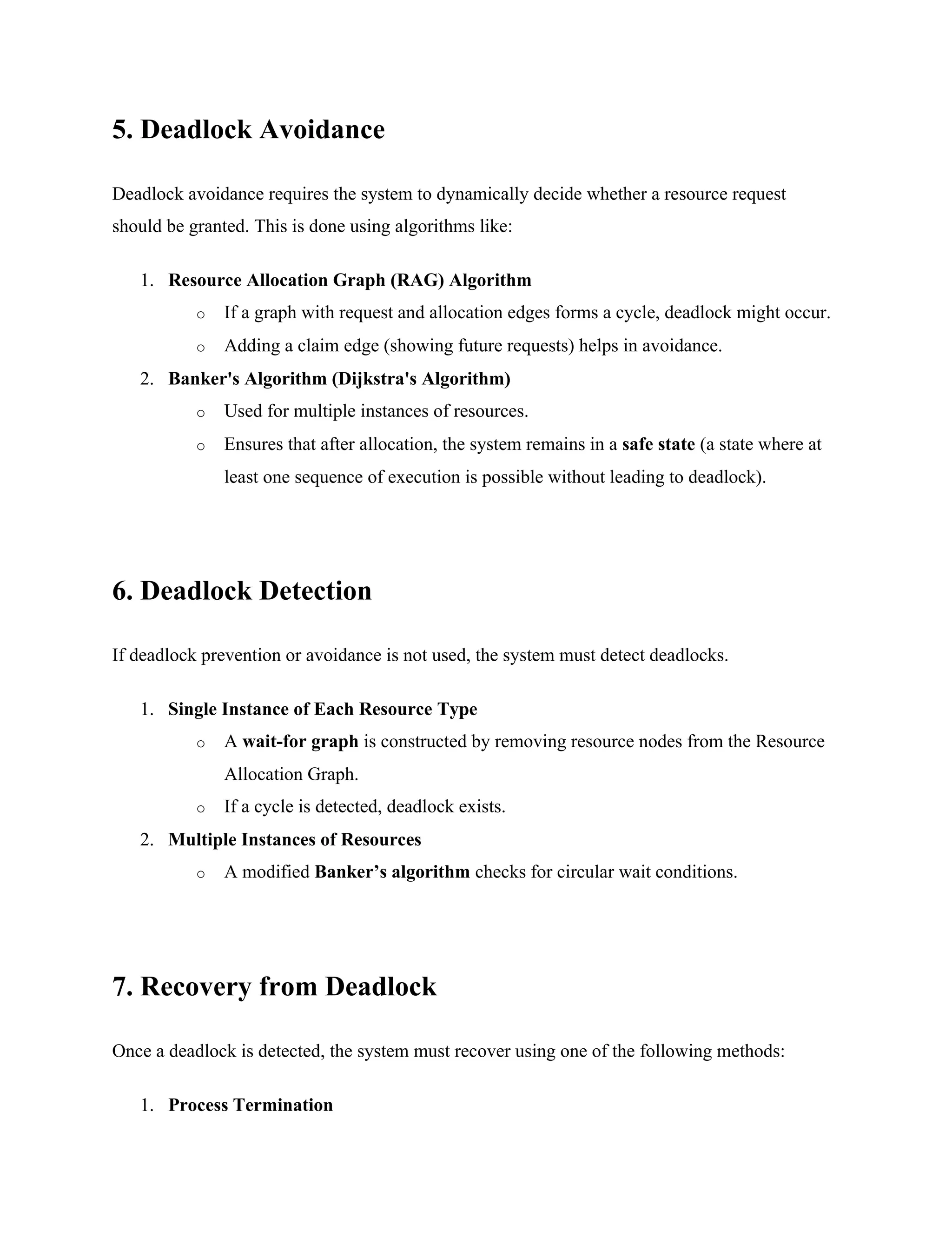 5. Deadlock Avoidance
Deadlock avoidance requires the system to dynamically decide whether a resource request
should be granted. This is done using algorithms like:
1. Resource Allocation Graph (RAG) Algorithm
o If a graph with request and allocation edges forms a cycle, deadlock might occur.
o Adding a claim edge (showing future requests) helps in avoidance.
2. Banker's Algorithm (Dijkstra's Algorithm)
o Used for multiple instances of resources.
o Ensures that after allocation, the system remains in a safe state (a state where at
least one sequence of execution is possible without leading to deadlock).
6. Deadlock Detection
If deadlock prevention or avoidance is not used, the system must detect deadlocks.
1. Single Instance of Each Resource Type
o A wait-for graph is constructed by removing resource nodes from the Resource
Allocation Graph.
o If a cycle is detected, deadlock exists.
2. Multiple Instances of Resources
o A modified Banker’s algorithm checks for circular wait conditions.
7. Recovery from Deadlock
Once a deadlock is detected, the system must recover using one of the following methods:
1. Process Termination
 