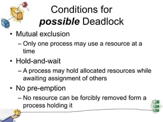 Conditions for
possible Deadlock
• Mutual exclusion
– Only one process may use a resource at a
time
• Hold-and-wait
– A process may hold allocated resources while
awaiting assignment of others
• No pre-emption
– No resource can be forcibly removed form a
process holding it
 