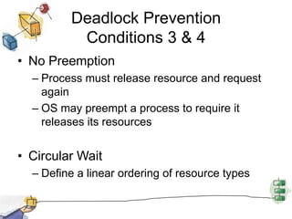 Deadlock Prevention
Conditions 3 & 4
• No Preemption
– Process must release resource and request
again
– OS may preempt a process to require it
releases its resources
• Circular Wait
– Define a linear ordering of resource types
 