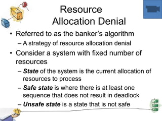 Resource
Allocation Denial
• Referred to as the banker’s algorithm
– A strategy of resource allocation denial
• Consider a system with fixed number of
resources
– State of the system is the current allocation of
resources to process
– Safe state is where there is at least one
sequence that does not result in deadlock
– Unsafe state is a state that is not safe
 
