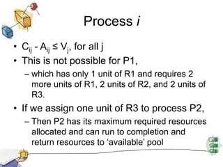 Process i
• Cij - Aij ≤ Vj, for all j
• This is not possible for P1,
– which has only 1 unit of R1 and requires 2
more units of R1, 2 units of R2, and 2 units of
R3.
• If we assign one unit of R3 to process P2,
– Then P2 has its maximum required resources
allocated and can run to completion and
return resources to ‘available’ pool
 