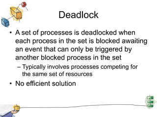 Deadlock
• A set of processes is deadlocked when
each process in the set is blocked awaiting
an event that can only be triggered by
another blocked process in the set
– Typically involves processes competing for
the same set of resources
• No efficient solution
 