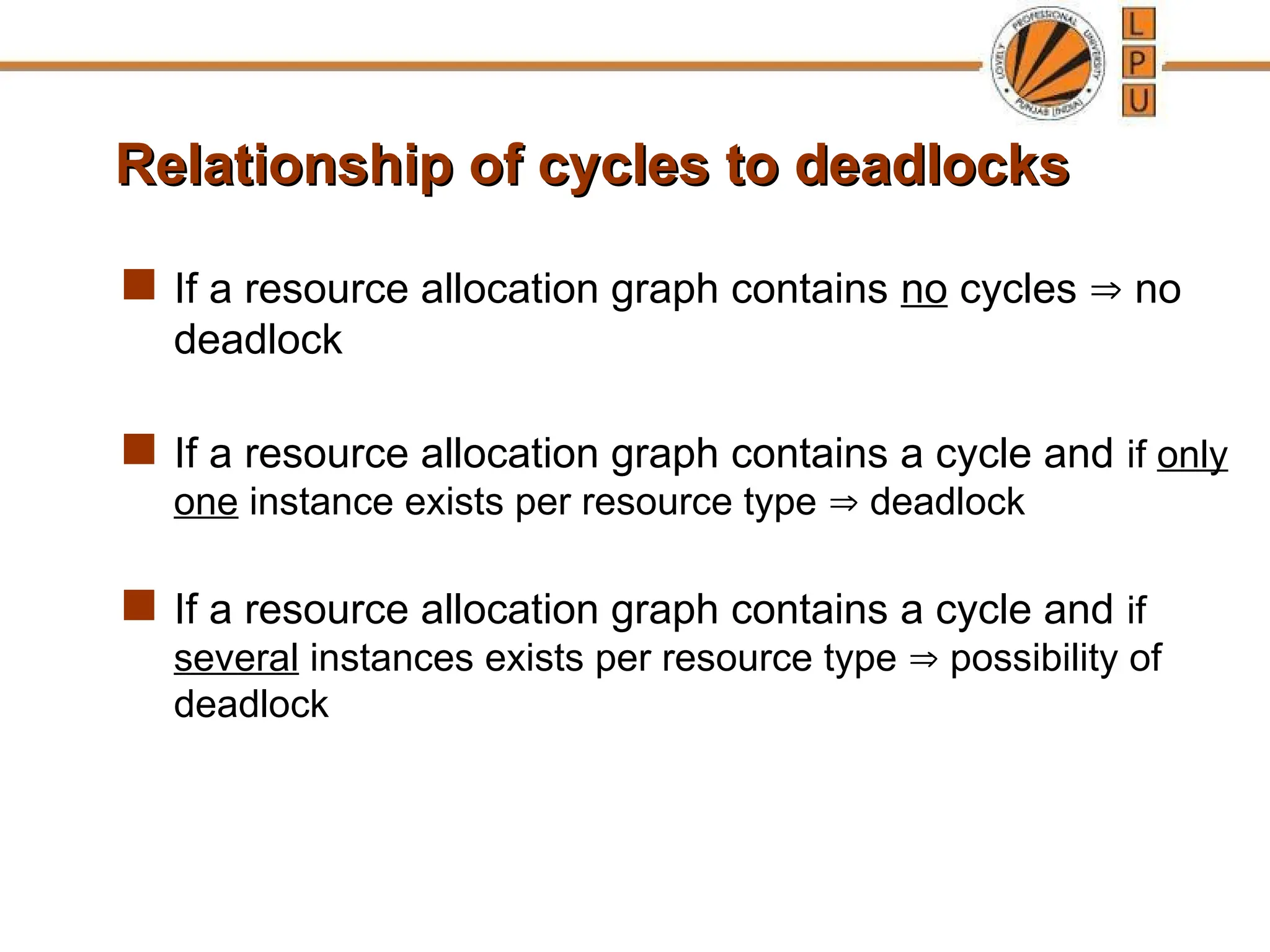 Relationship of cycles to deadlocks
Relationship of cycles to deadlocks
 If a resource allocation graph contains no cycles  no
deadlock
 If a resource allocation graph contains a cycle and if only
one instance exists per resource type  deadlock
 If a resource allocation graph contains a cycle and if
several instances exists per resource type  possibility of
deadlock
 