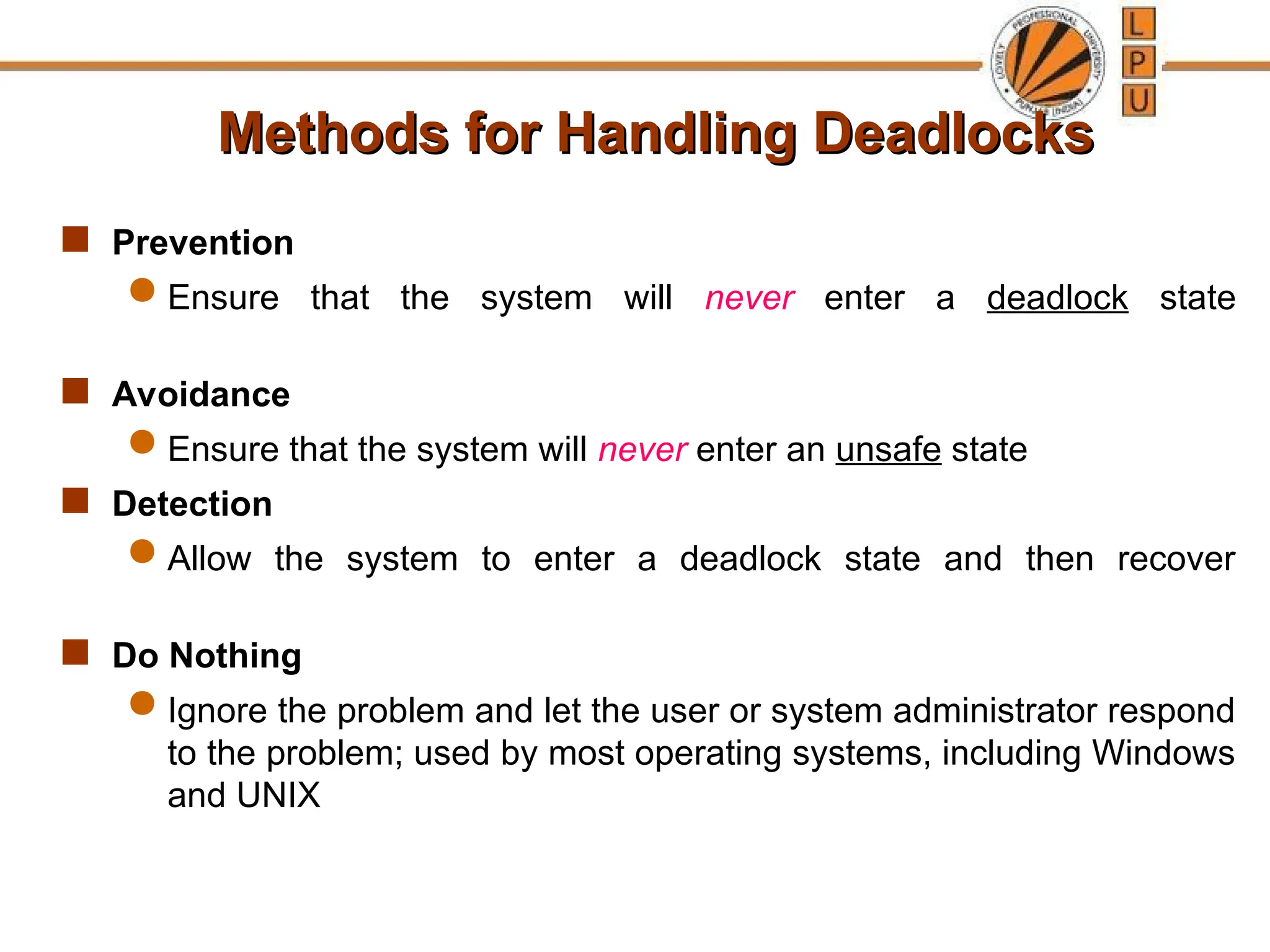 Methods for Handling Deadlocks
Methods for Handling Deadlocks
 Prevention
 Ensure that the system will never enter a deadlock state
 Avoidance
 Ensure that the system will never enter an unsafe state
 Detection
 Allow the system to enter a deadlock state and then recover
 Do Nothing
 Ignore the problem and let the user or system administrator respond
to the problem; used by most operating systems, including Windows
and UNIX
 