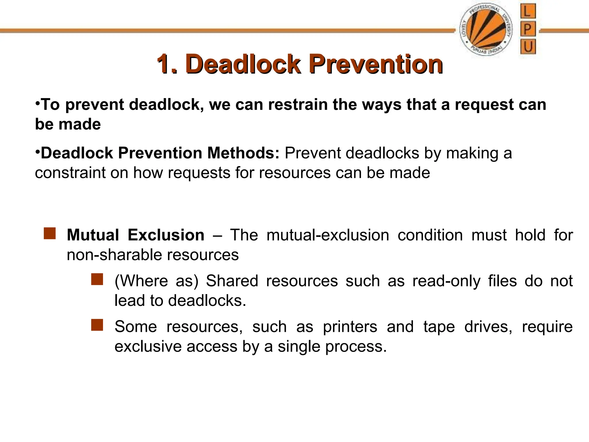 1. Deadlock Prevention
1. Deadlock Prevention
 Mutual Exclusion – The mutual-exclusion condition must hold for
non-sharable resources
 (Where as) Shared resources such as read-only files do not
lead to deadlocks.
 Some resources, such as printers and tape drives, require
exclusive access by a single process.
•To prevent deadlock, we can restrain the ways that a request can
be made
•Deadlock Prevention Methods: Prevent deadlocks by making a
constraint on how requests for resources can be made
 