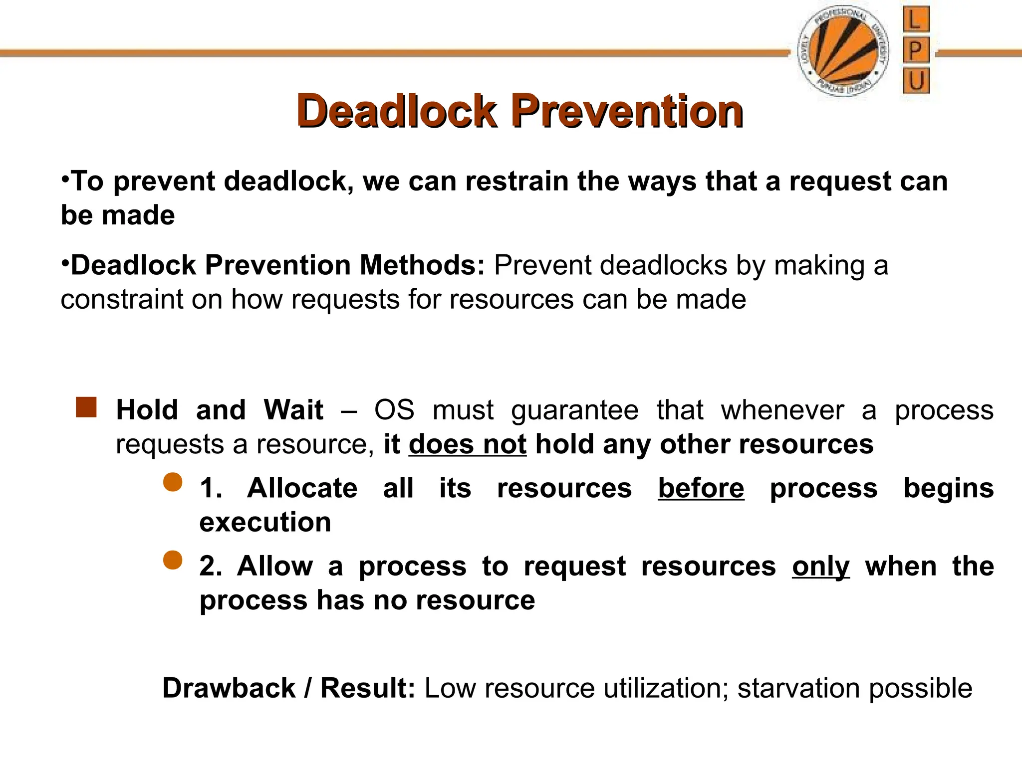 Deadlock Prevention
Deadlock Prevention
 Hold and Wait – OS must guarantee that whenever a process
requests a resource, it does not hold any other resources
 1. Allocate all its resources before process begins
execution
 2. Allow a process to request resources only when the
process has no resource
Drawback / Result: Low resource utilization; starvation possible
•To prevent deadlock, we can restrain the ways that a request can
be made
•Deadlock Prevention Methods: Prevent deadlocks by making a
constraint on how requests for resources can be made
 