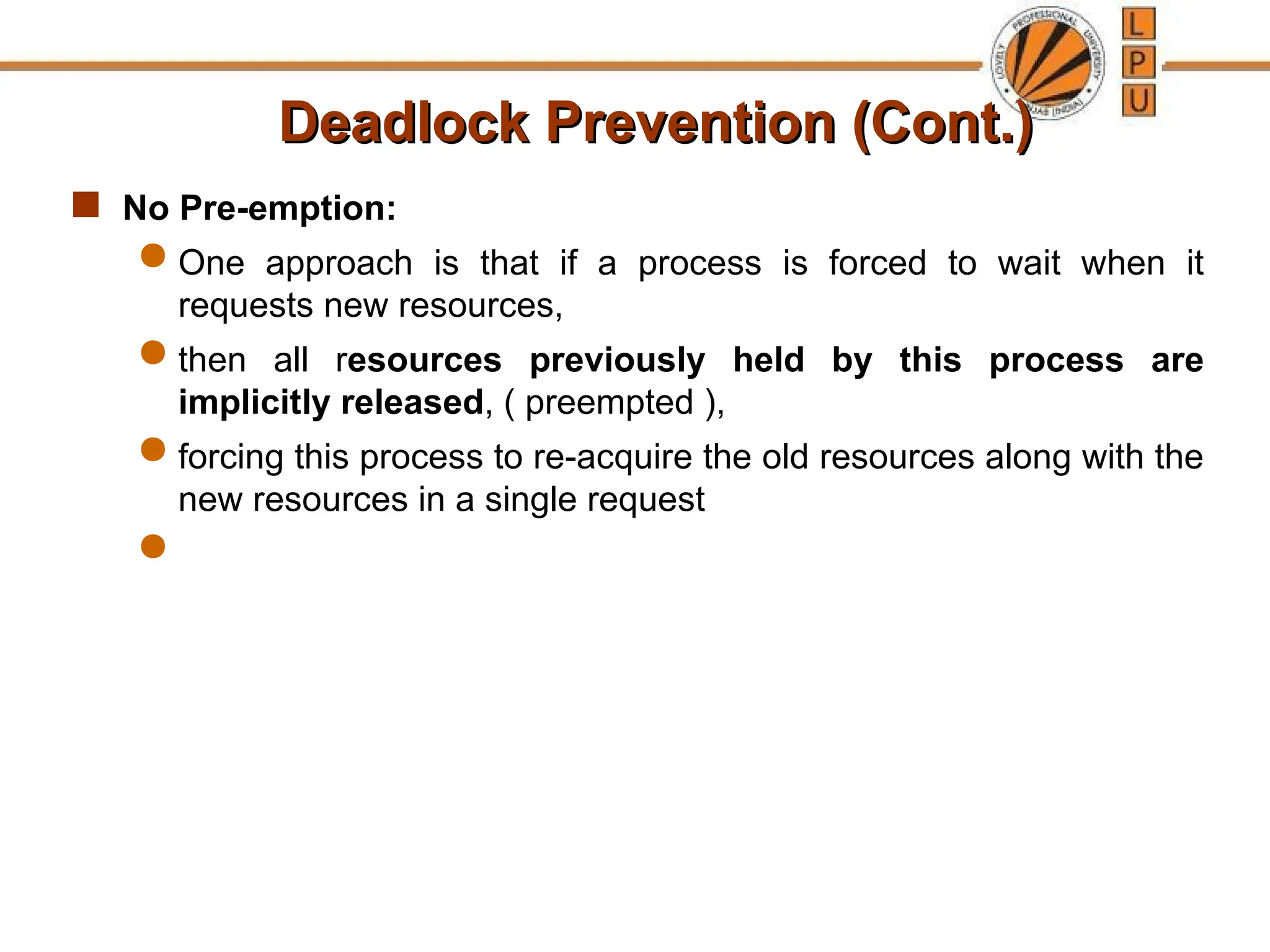 Deadlock Prevention (Cont.)
Deadlock Prevention (Cont.)
 No Pre-emption:
 One approach is that if a process is forced to wait when it
requests new resources,
 then all resources previously held by this process are
implicitly released, ( preempted ),
 forcing this process to re-acquire the old resources along with the
new resources in a single request

 