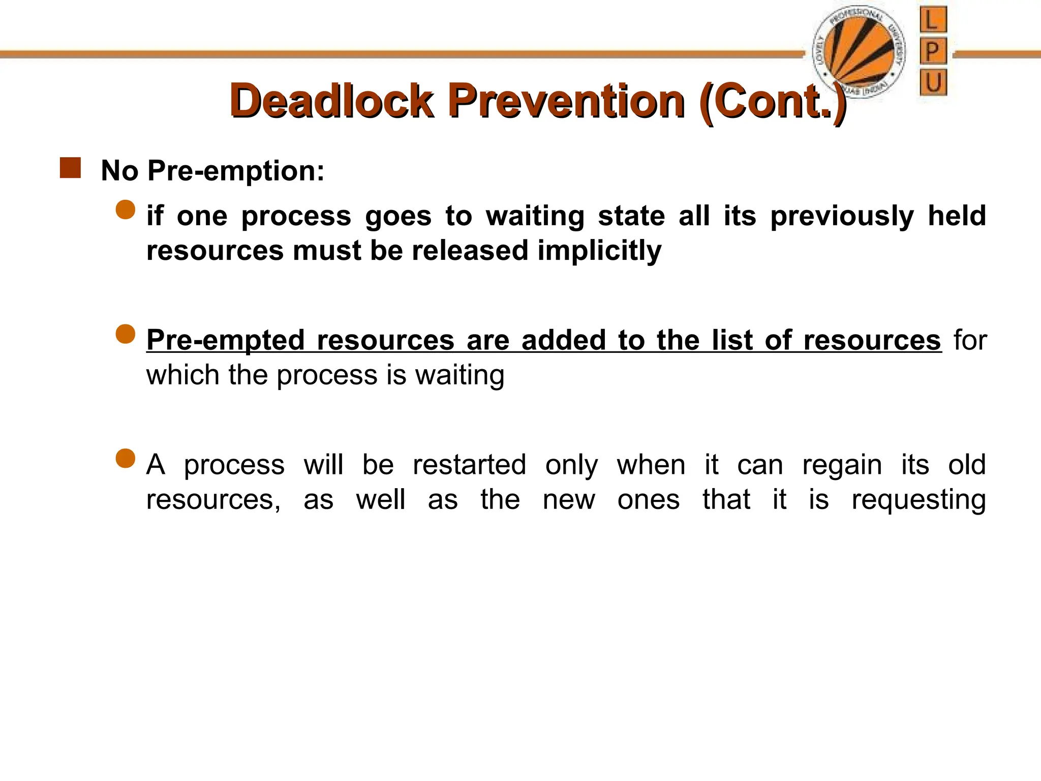 Deadlock Prevention (Cont.)
Deadlock Prevention (Cont.)
 No Pre-emption:
 if one process goes to waiting state all its previously held
resources must be released implicitly
 Pre-empted resources are added to the list of resources for
which the process is waiting
 A process will be restarted only when it can regain its old
resources, as well as the new ones that it is requesting
 