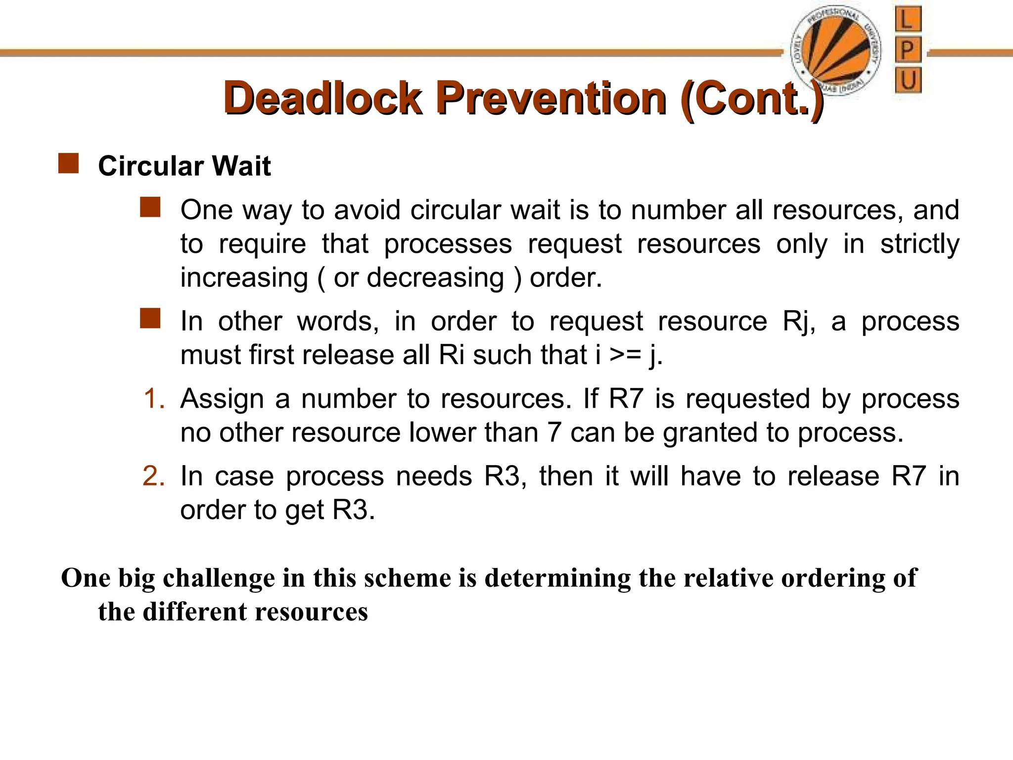 Deadlock Prevention (Cont.)
Deadlock Prevention (Cont.)
 Circular Wait
 One way to avoid circular wait is to number all resources, and
to require that processes request resources only in strictly
increasing ( or decreasing ) order.
 In other words, in order to request resource Rj, a process
must first release all Ri such that i >= j.
1. Assign a number to resources. If R7 is requested by process
no other resource lower than 7 can be granted to process.
2. In case process needs R3, then it will have to release R7 in
order to get R3.
One big challenge in this scheme is determining the relative ordering of
the different resources
 