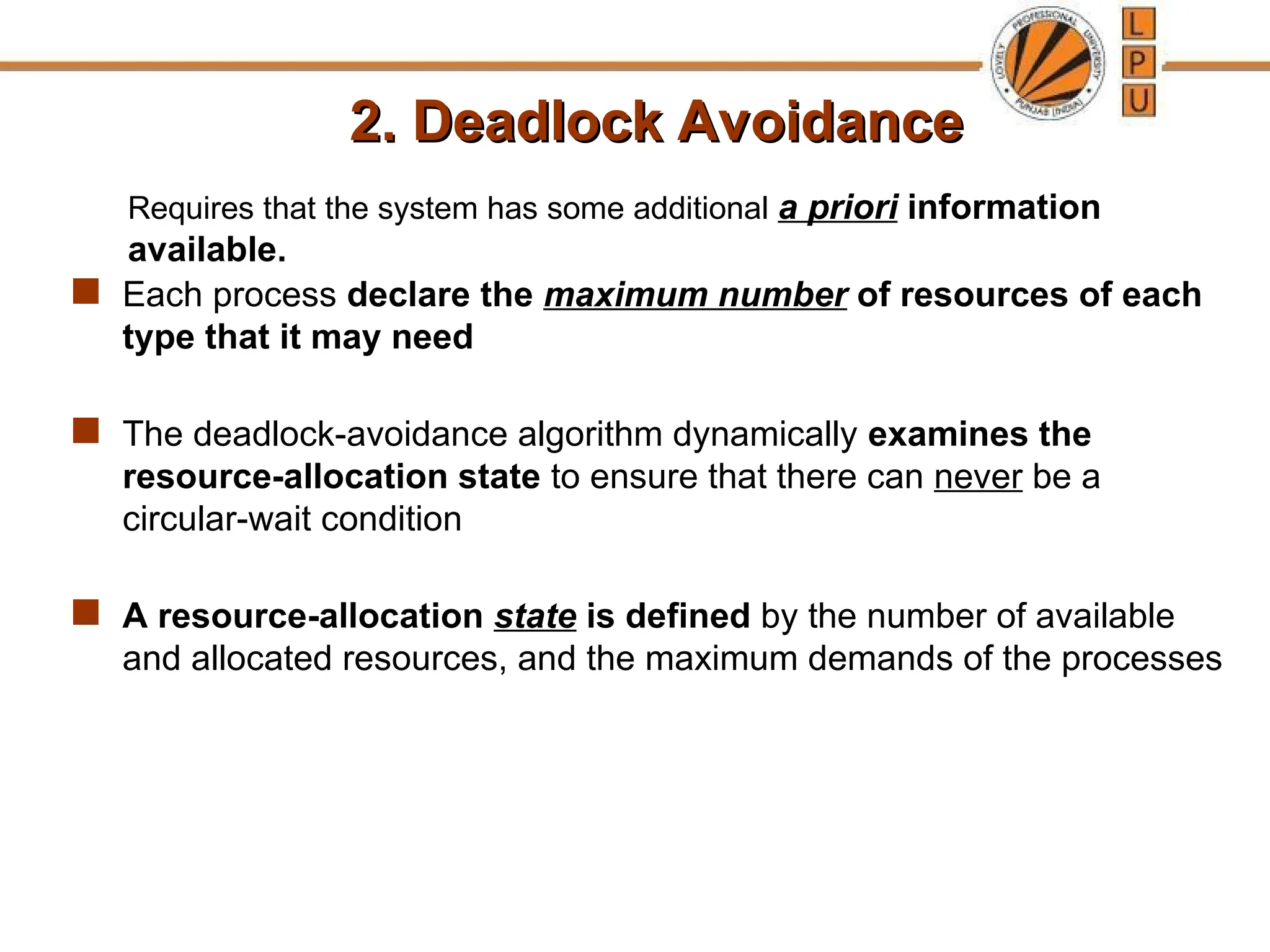 2. Deadlock Avoidance
2. Deadlock Avoidance
 Each process declare the maximum number of resources of each
type that it may need
 The deadlock-avoidance algorithm dynamically examines the
resource-allocation state to ensure that there can never be a
circular-wait condition
 A resource-allocation state is defined by the number of available
and allocated resources, and the maximum demands of the processes
Requires that the system has some additional a priori information
available.
 