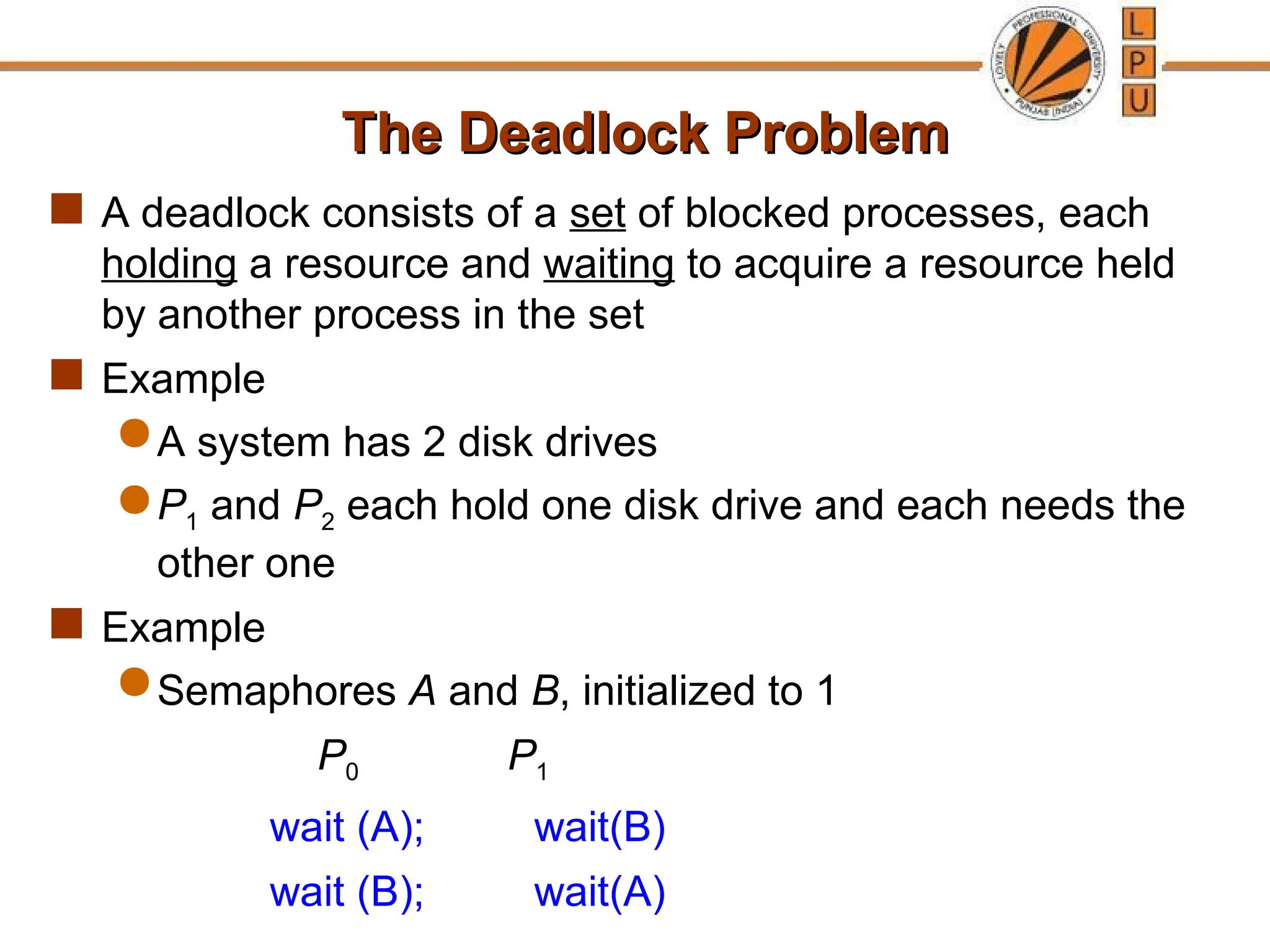 The Deadlock Problem
The Deadlock Problem
 A deadlock consists of a set of blocked processes, each
holding a resource and waiting to acquire a resource held
by another process in the set
 Example
 A system has 2 disk drives
 P1 and P2 each hold one disk drive and each needs the
other one
 Example
 Semaphores A and B, initialized to 1
P0 P1
wait (A); wait(B)
wait (B); wait(A)
 