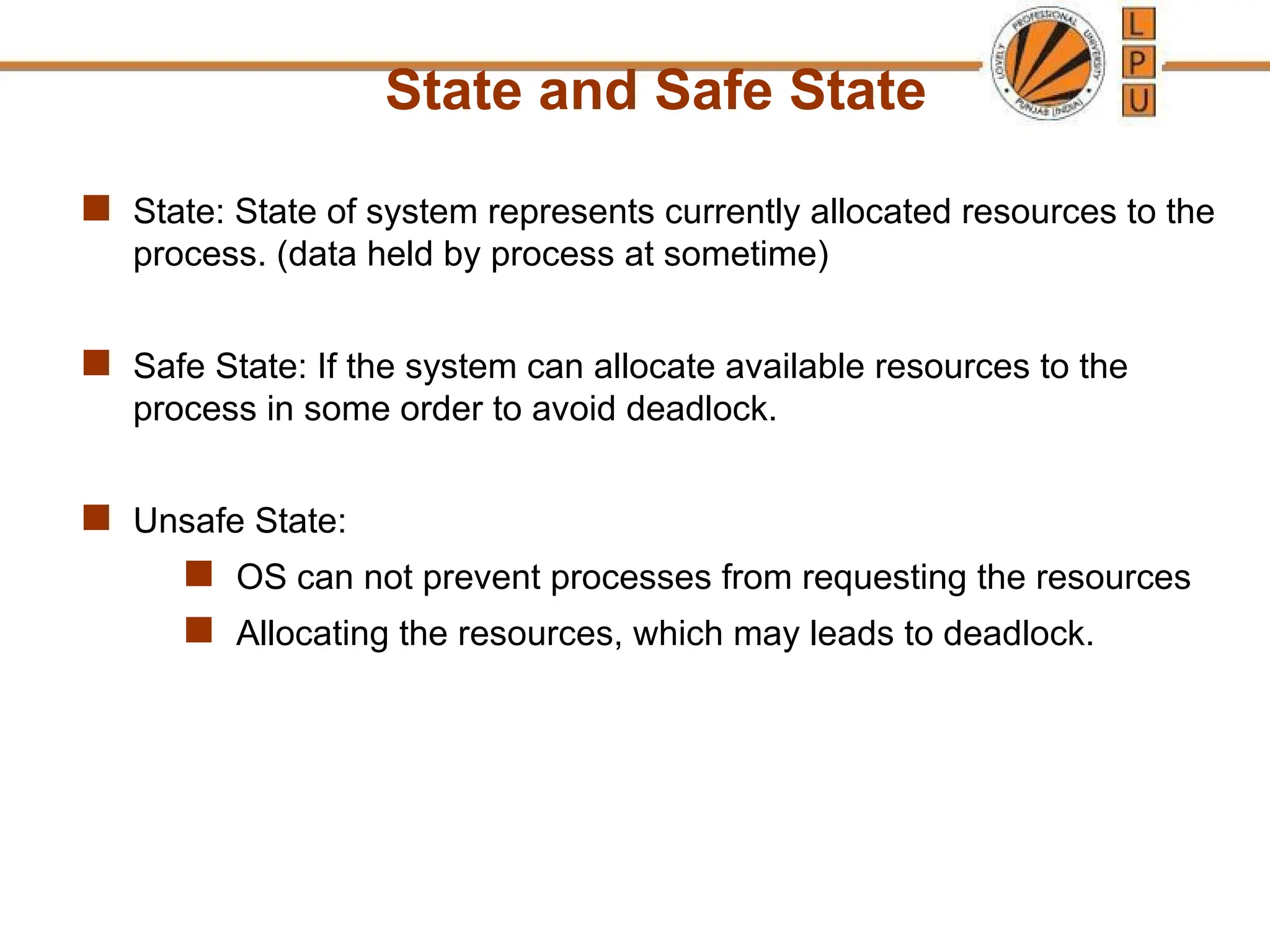 State and Safe State
 State: State of system represents currently allocated resources to the
process. (data held by process at sometime)
 Safe State: If the system can allocate available resources to the
process in some order to avoid deadlock.
 Unsafe State:
 OS can not prevent processes from requesting the resources
 Allocating the resources, which may leads to deadlock.
 