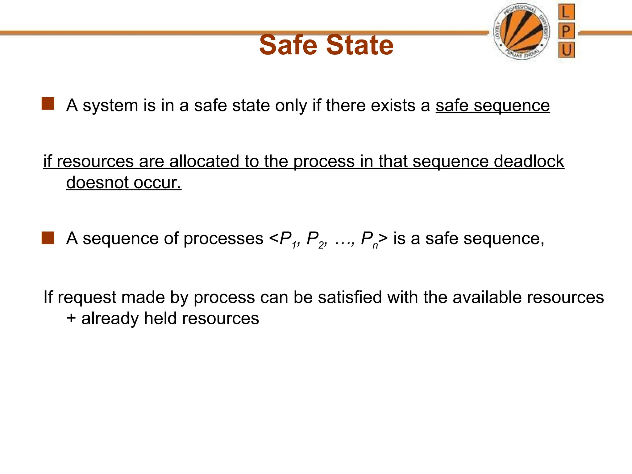 Safe State
 A system is in a safe state only if there exists a safe sequence
if resources are allocated to the process in that sequence deadlock
doesnot occur.
 A sequence of processes <P1, P2, …, Pn> is a safe sequence,
If request made by process can be satisfied with the available resources
+ already held resources
 