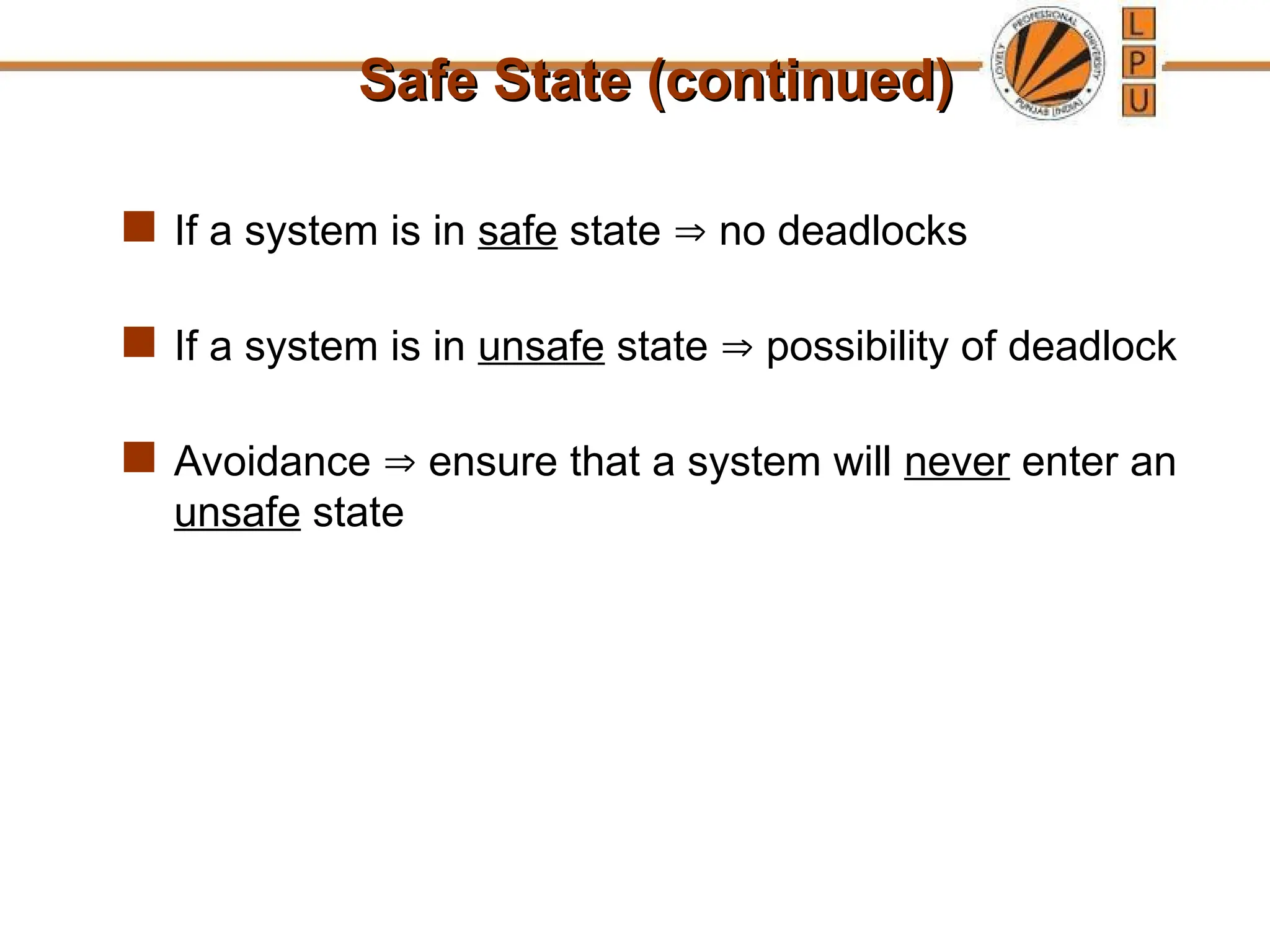 Safe State (continued)
Safe State (continued)
 If a system is in safe state  no deadlocks
 If a system is in unsafe state  possibility of deadlock
 Avoidance  ensure that a system will never enter an
unsafe state
 