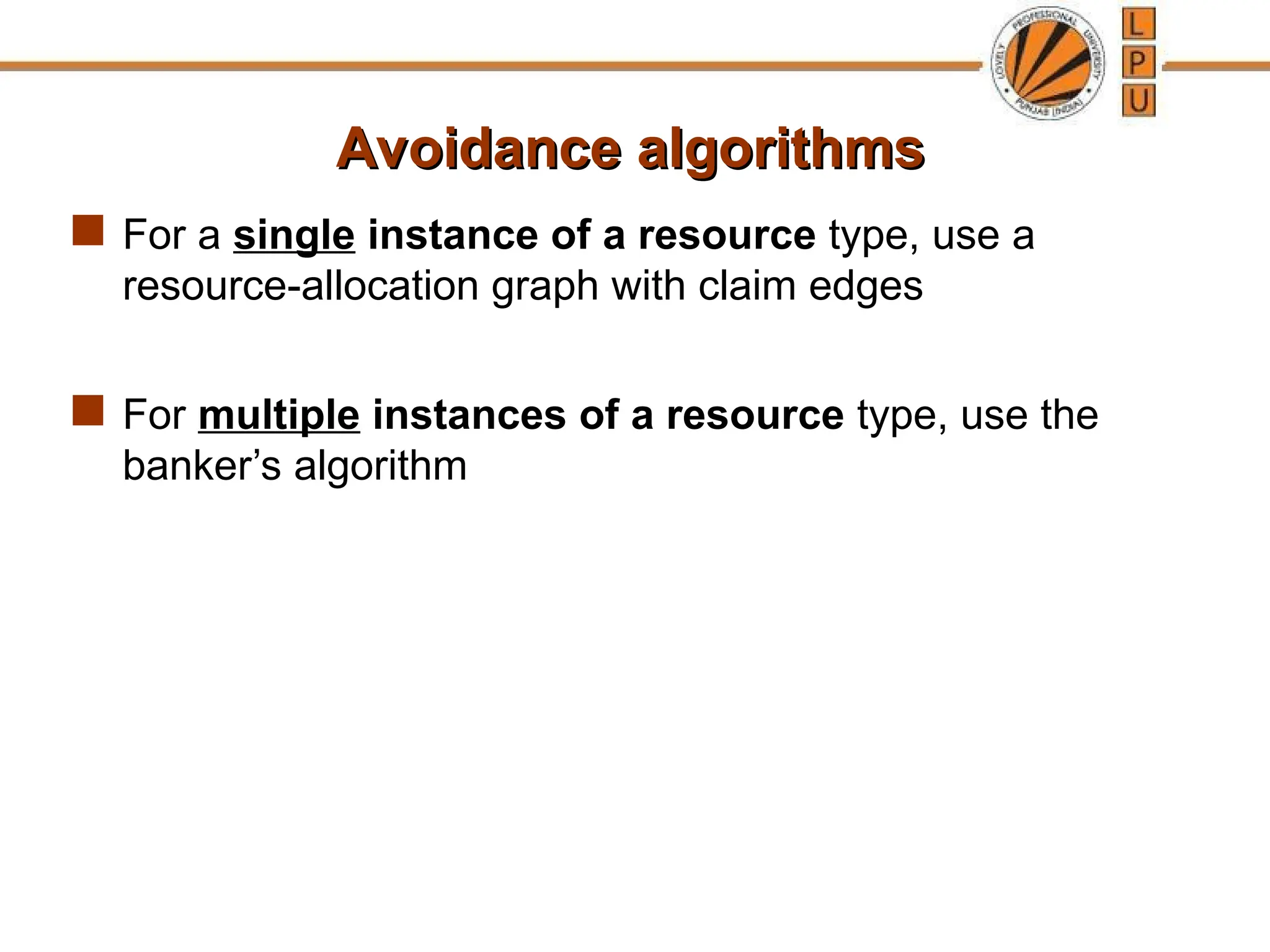 Avoidance algorithms
Avoidance algorithms
 For a single instance of a resource type, use a
resource-allocation graph with claim edges
 For multiple instances of a resource type, use the
banker’s algorithm
 