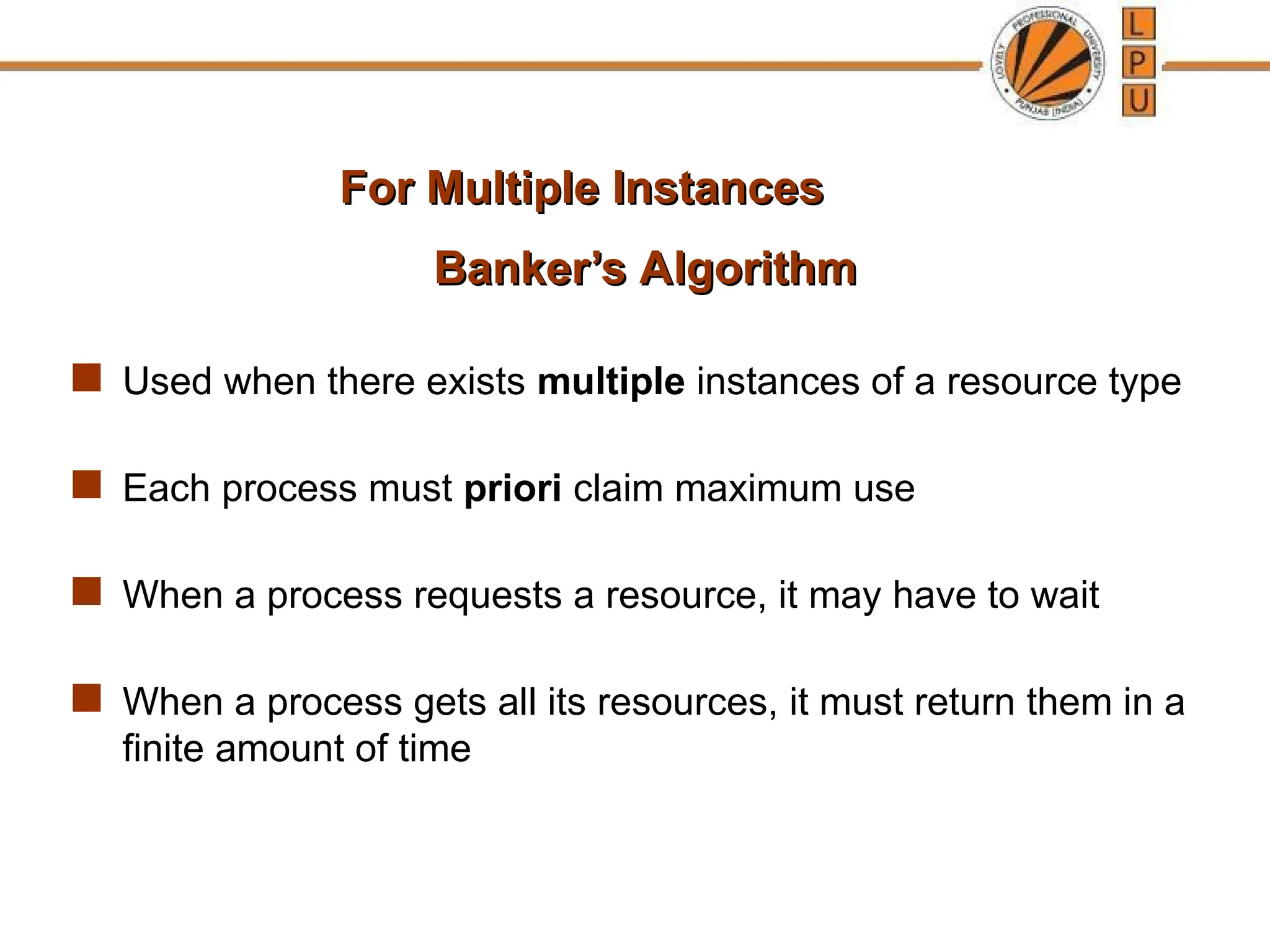 Banker’s Algorithm
Banker’s Algorithm
 Used when there exists multiple instances of a resource type
 Each process must priori claim maximum use
 When a process requests a resource, it may have to wait
 When a process gets all its resources, it must return them in a
finite amount of time
For Multiple Instances
For Multiple Instances
 