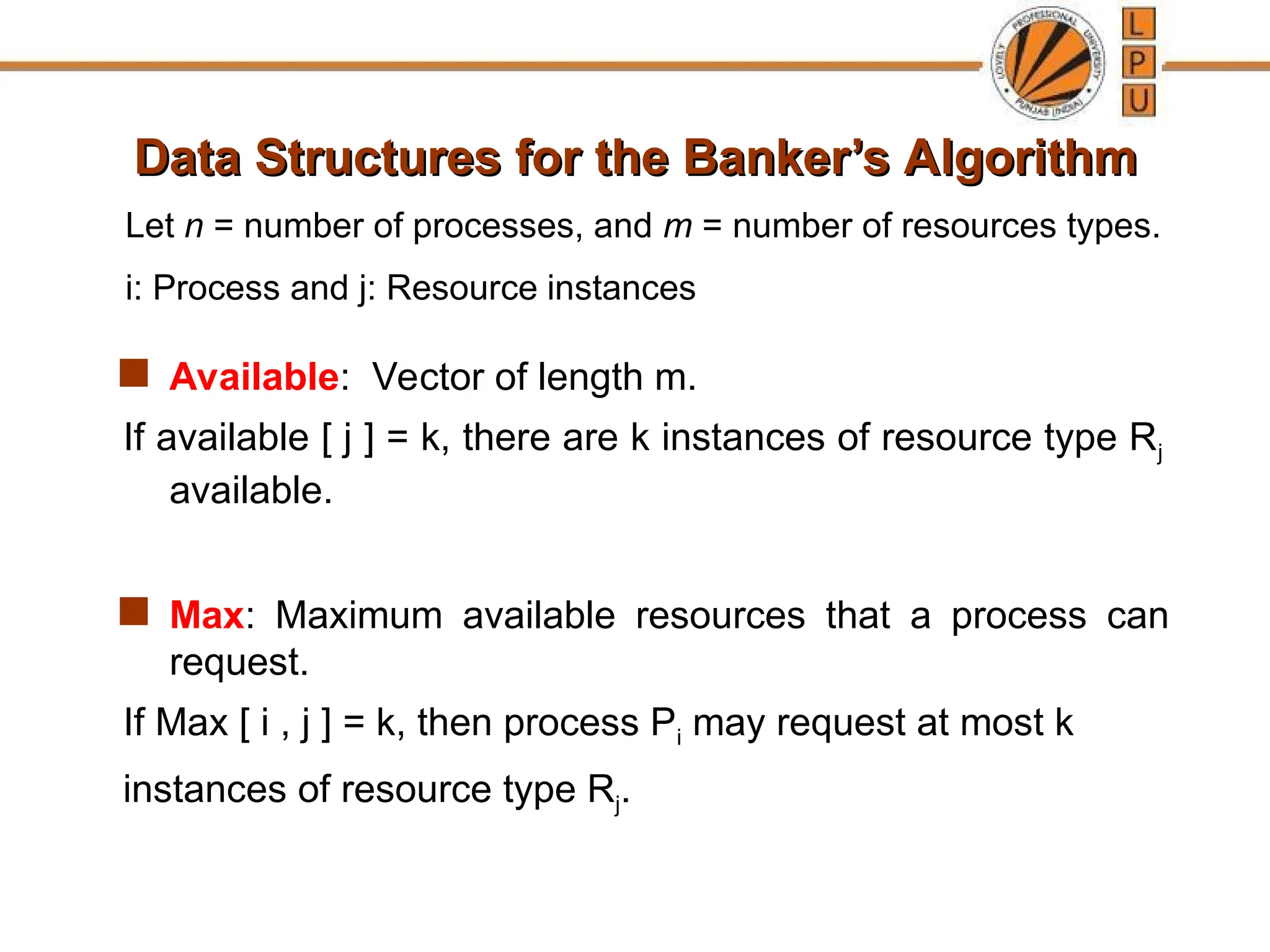 Data Structures for the Banker’s Algorithm
Data Structures for the Banker’s Algorithm
 Available: Vector of length m.
If available [ j ] = k, there are k instances of resource type Rj
available.
 Max: Maximum available resources that a process can
request.
If Max [ i , j ] = k, then process Pi may request at most k
instances of resource type Rj.
Let n = number of processes, and m = number of resources types.
i: Process and j: Resource instances
 