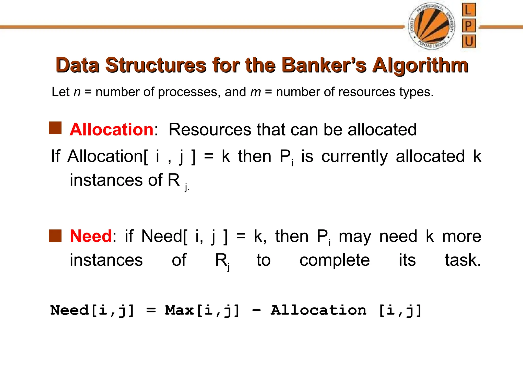 Data Structures for the Banker’s Algorithm
Data Structures for the Banker’s Algorithm
 Allocation: Resources that can be allocated
If Allocation[ i , j ] = k then Pi is currently allocated k
instances of R j.
 Need: if Need[ i, j ] = k, then Pi may need k more
instances of Rj to complete its task.
Need[i,j] = Max[i,j] – Allocation [i,j]
Let n = number of processes, and m = number of resources types.
 