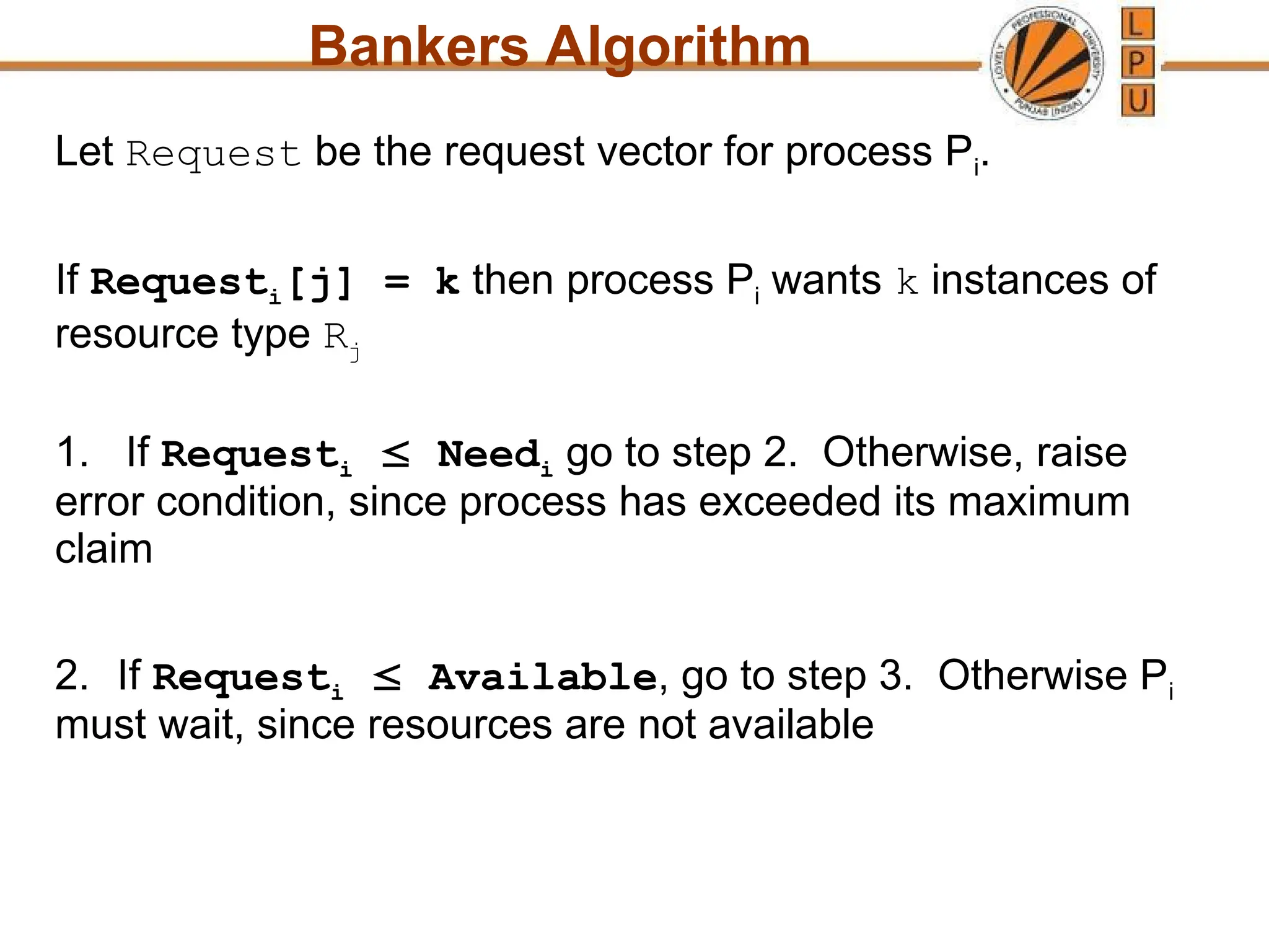 Bankers Algorithm
Let Request be the request vector for process Pi.
If Requesti[j] = k then process Pi wants k instances of
resource type Rj
1. If Requesti  Needi go to step 2. Otherwise, raise
error condition, since process has exceeded its maximum
claim
2. If Requesti  Available, go to step 3. Otherwise Pi
must wait, since resources are not available
 