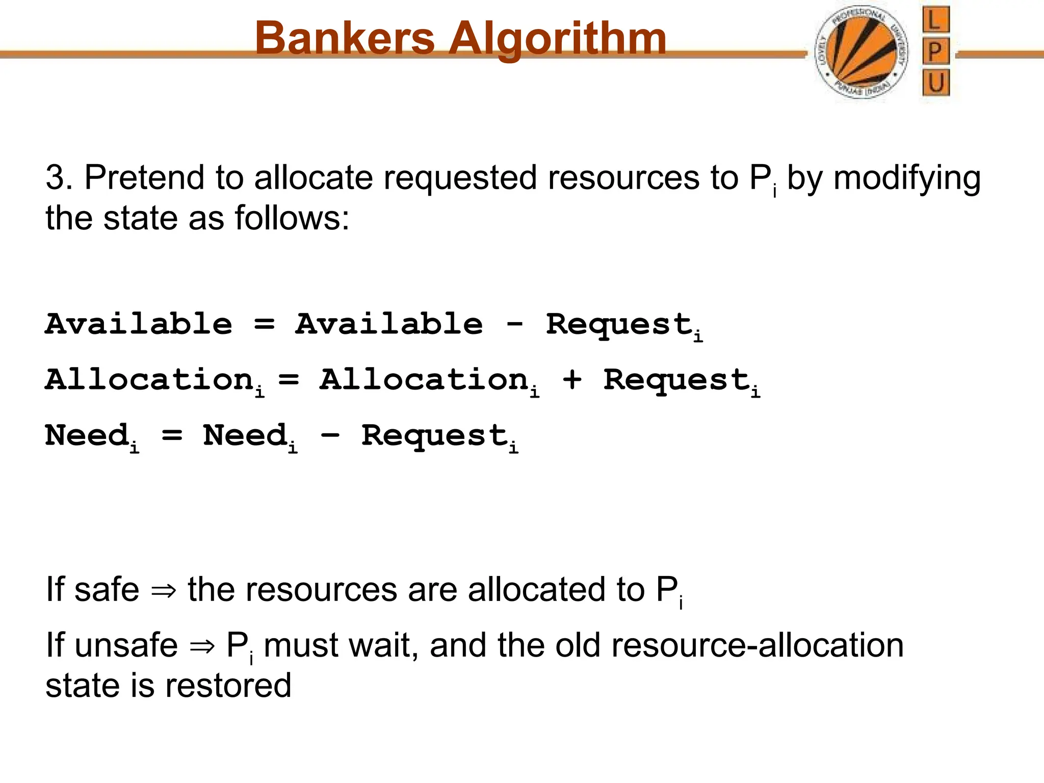 Bankers Algorithm
3. Pretend to allocate requested resources to Pi by modifying
the state as follows:
Available = Available - Requesti
Allocationi = Allocationi + Requesti
Needi = Needi – Requesti
If safe  the resources are allocated to Pi
If unsafe  Pi must wait, and the old resource-allocation
state is restored
 