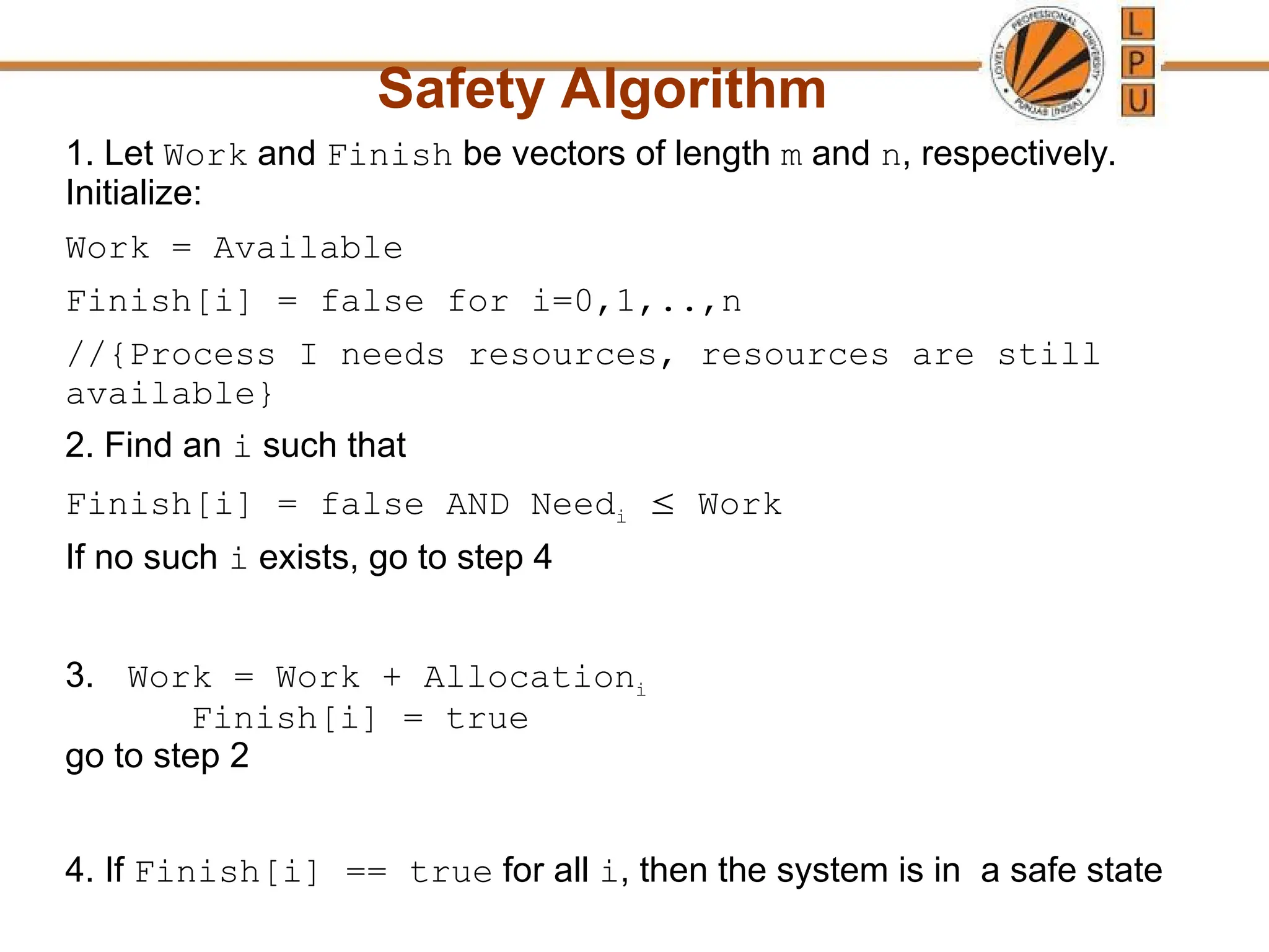 Safety Algorithm
1. Let Work and Finish be vectors of length m and n, respectively.
Initialize:
Work = Available
Finish[i] = false for i=0,1,..,n
//{Process I needs resources, resources are still
available}
2. Find an i such that
Finish[i] = false AND Needi  Work
If no such i exists, go to step 4
3. Work = Work + Allocationi
Finish[i] = true
go to step 2
4. If Finish[i] == true for all i, then the system is in a safe state
 
