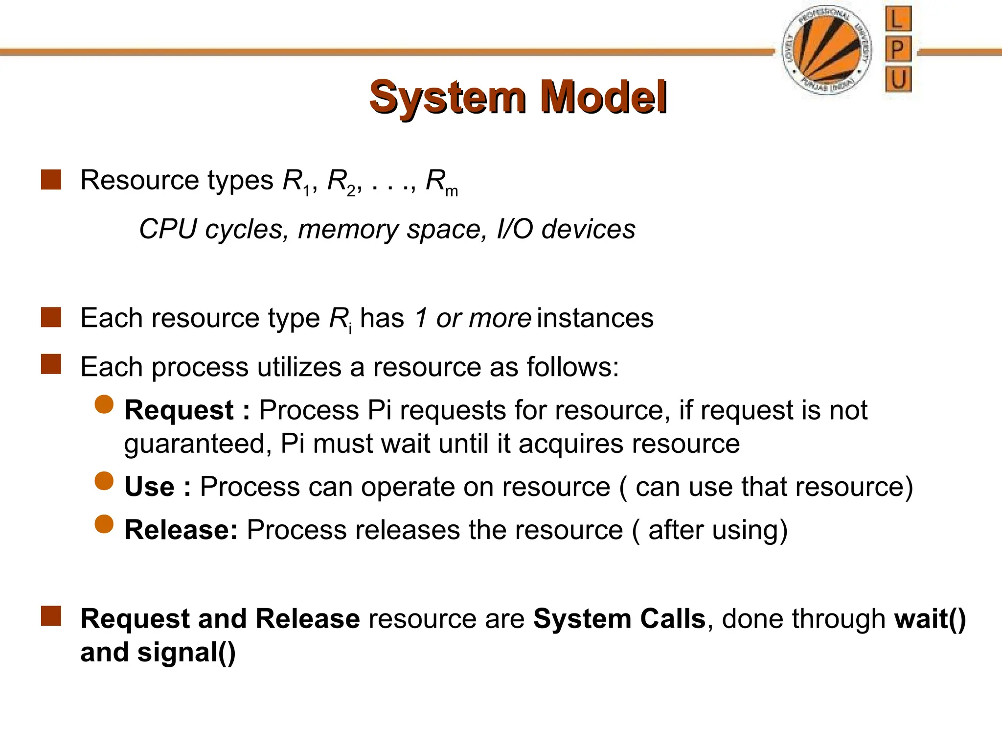 System Model
System Model
 Resource types R1, R2, . . ., Rm
CPU cycles, memory space, I/O devices
 Each resource type Ri has 1 or more instances
 Each process utilizes a resource as follows:
 Request : Process Pi requests for resource, if request is not
guaranteed, Pi must wait until it acquires resource
 Use : Process can operate on resource ( can use that resource)
 Release: Process releases the resource ( after using)
 Request and Release resource are System Calls, done through wait()
and signal()
 