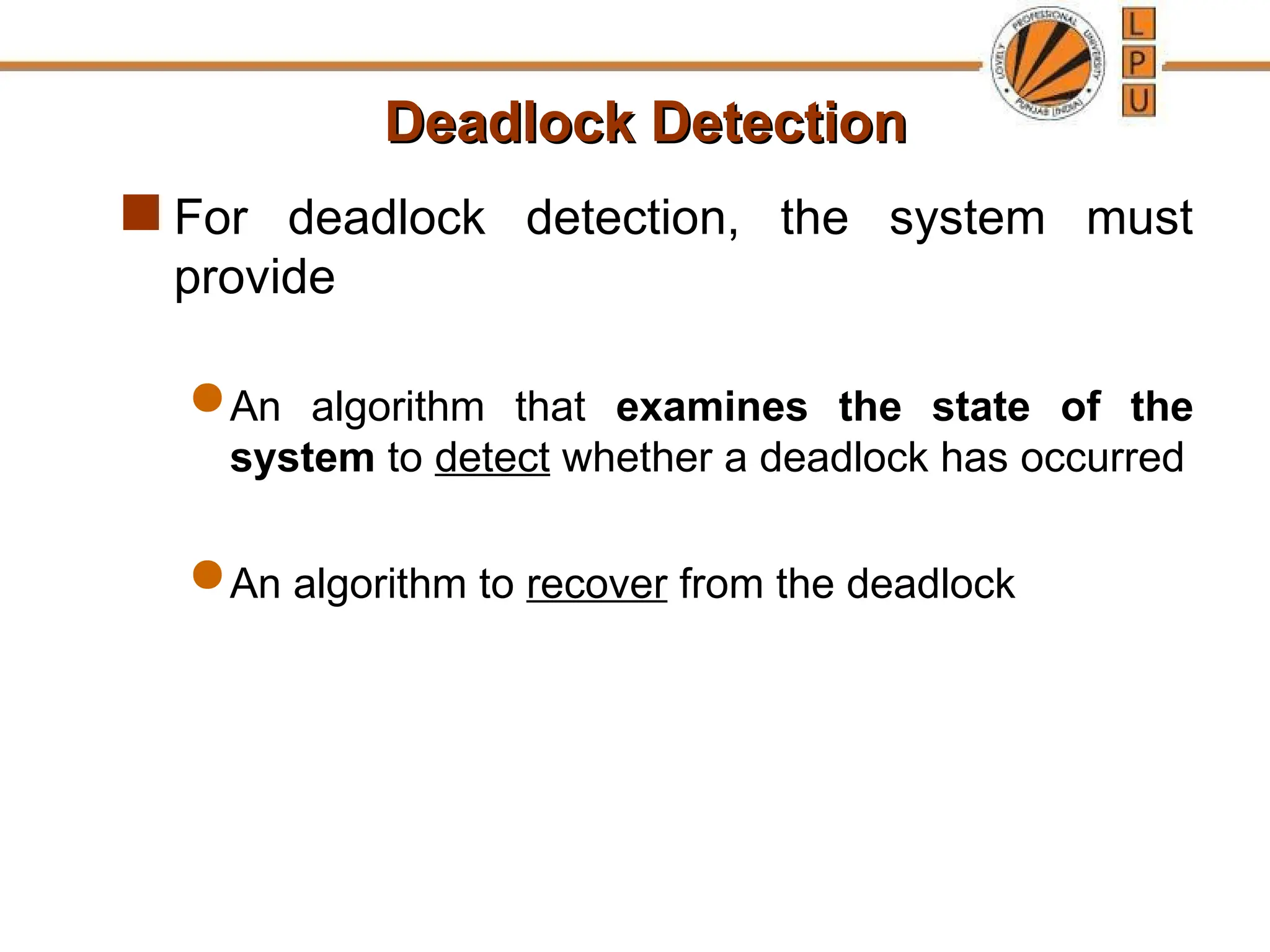 Deadlock Detection
Deadlock Detection
 For deadlock detection, the system must
provide
 An algorithm that examines the state of the
system to detect whether a deadlock has occurred
 An algorithm to recover from the deadlock
 