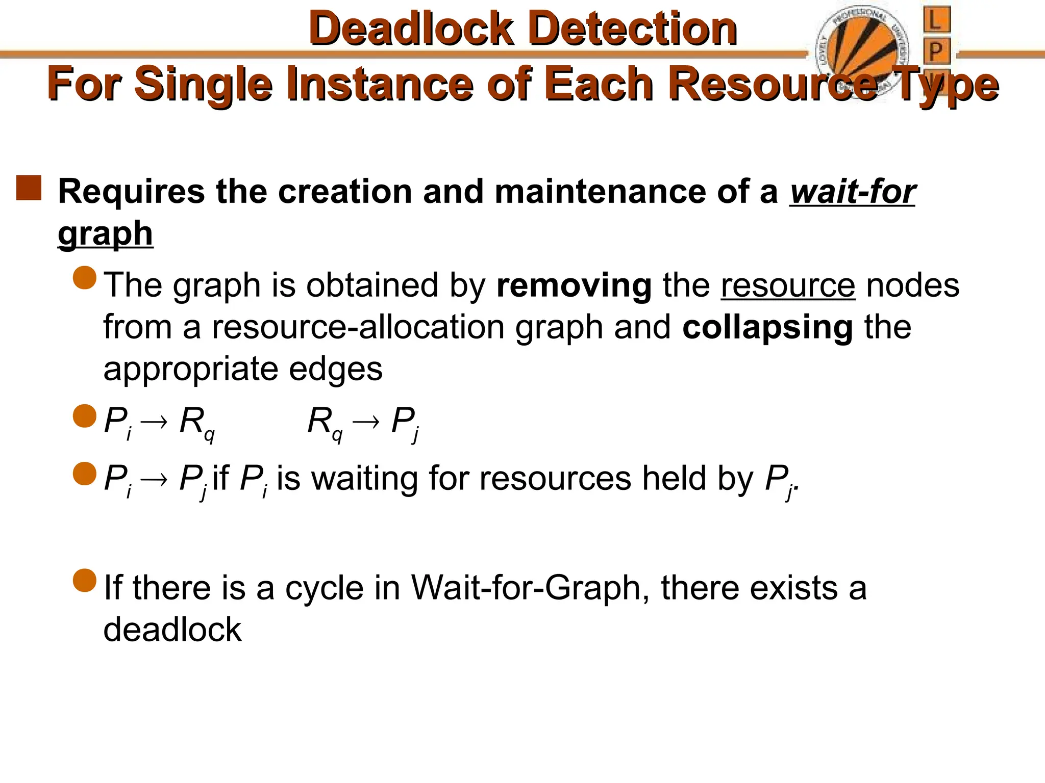 Deadlock Detection
Deadlock Detection
For Single Instance of Each Resource Type
For Single Instance of Each Resource Type
 Requires the creation and maintenance of a wait-for
graph
 The graph is obtained by removing the resource nodes
from a resource-allocation graph and collapsing the
appropriate edges
 Pi  Rq Rq  Pj
 Pi  Pj if Pi is waiting for resources held by Pj.
 If there is a cycle in Wait-for-Graph, there exists a
deadlock
 