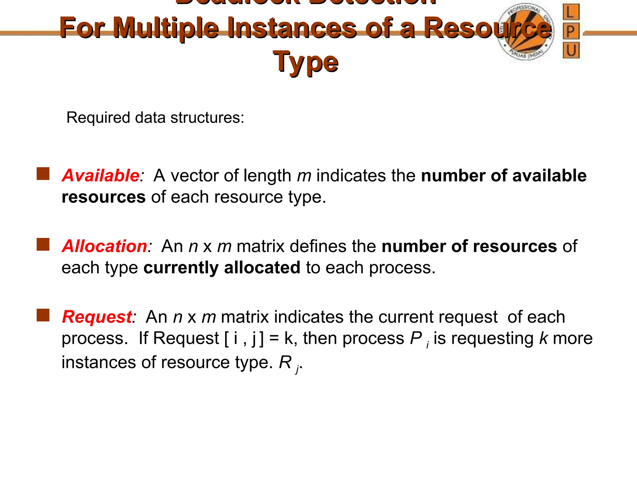 Deadlock Detection
Deadlock Detection
For Multiple Instances of a Resource
For Multiple Instances of a Resource
Type
Type
 Available: A vector of length m indicates the number of available
resources of each resource type.
 Allocation: An n x m matrix defines the number of resources of
each type currently allocated to each process.
 Request: An n x m matrix indicates the current request of each
process. If Request [ i , j ] = k, then process P i is requesting k more
instances of resource type. R j.
Required data structures:
 