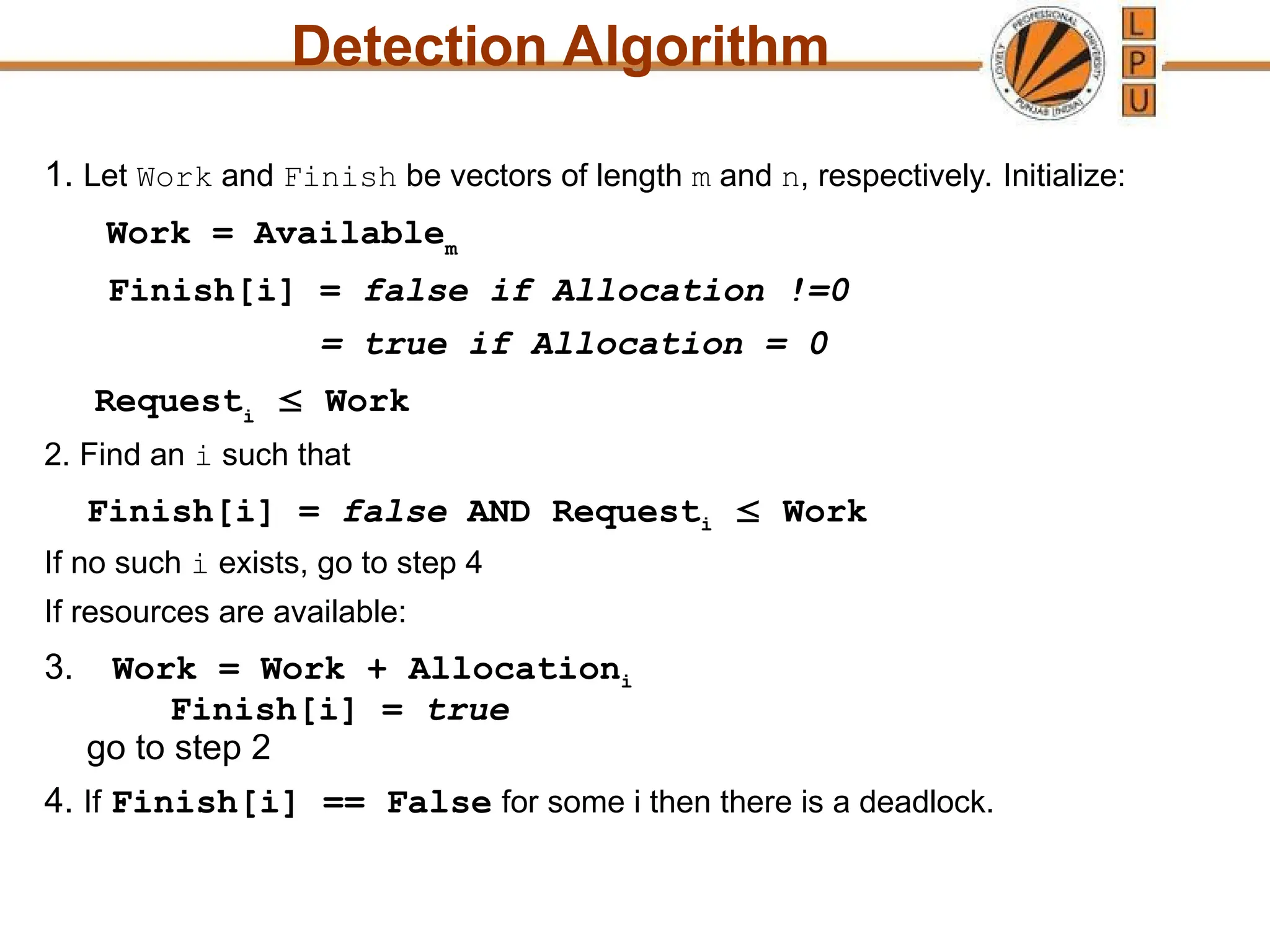 Detection Algorithm
1. Let Work and Finish be vectors of length m and n, respectively. Initialize:
Work = Availablem
Finish[i] = false if Allocation !=0
= true if Allocation = 0
Requesti
 Work
2. Find an i such that
Finish[i] = false AND Requesti  Work
If no such i exists, go to step 4
If resources are available:
3. Work = Work + Allocationi
Finish[i] = true
go to step 2
4. If Finish[i] == False for some i then there is a deadlock.
 
